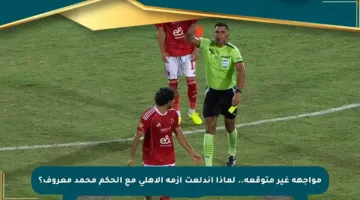 مواجهة غير متوقعة.. لماذا اندلعت أزمة الأهلي مع الحكم محمد معروف؟